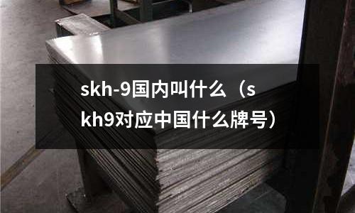 skh-9國(guó)內(nèi)叫什么（skh9對(duì)應(yīng)中國(guó)什么牌號(hào)）