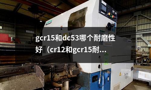 gcr15和dc53哪個耐磨性好（cr12和gcr15耐磨性）