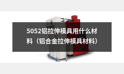 5052鋁拉伸模具用什么材料（鋁合金拉伸模具材料）