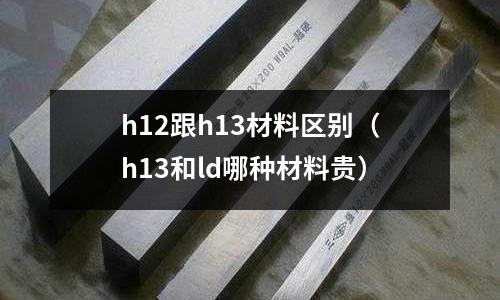 h12跟h13材料區(qū)別（h13和ld哪種材料貴）