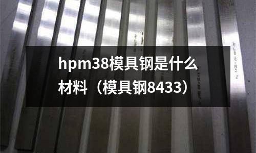 hpm38模具鋼是什么材料（模具鋼8433）