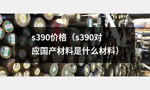 s390價(jià)格（s390對(duì)應(yīng)國(guó)產(chǎn)材料是什么材料）