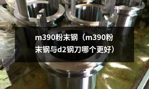 m390粉末鋼（m390粉末鋼與d2鋼刀哪個(gè)更好）