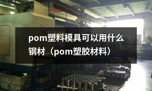 pom塑料模具可以用什么鋼材（pom塑膠材料）