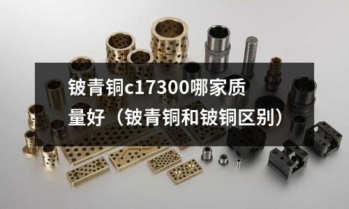 鈹青銅c17300哪家質(zhì)量好（鈹青銅和鈹銅區(qū)別）