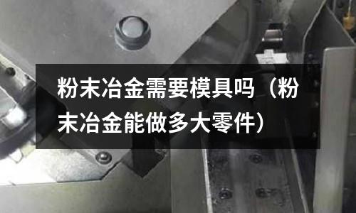 粉末冶金需要模具嗎（粉末冶金能做多大零件）