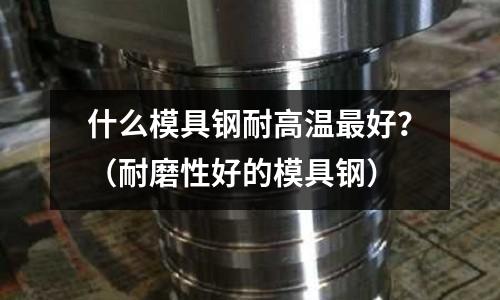 什么模具鋼耐高溫最好？（耐磨性好的模具鋼）