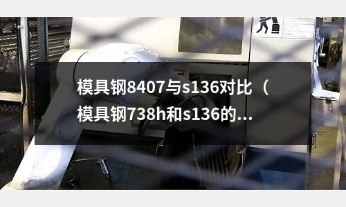 模具鋼8407與s136對比（模具鋼738h和s136的區(qū)別）