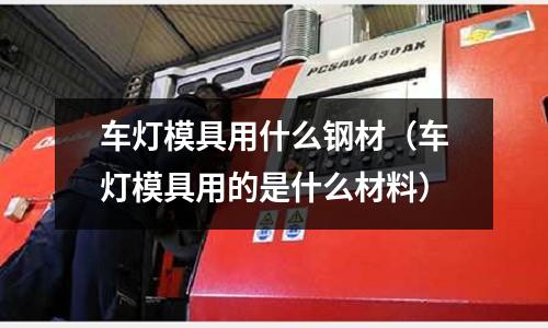 車燈模具用什么鋼材（車燈模具用的是什么材料）