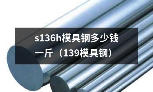 s136h模具鋼多少錢一斤（139模具鋼）