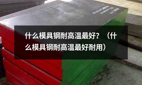 什么模具鋼耐高溫最好？（什么模具鋼耐高溫最好耐用）