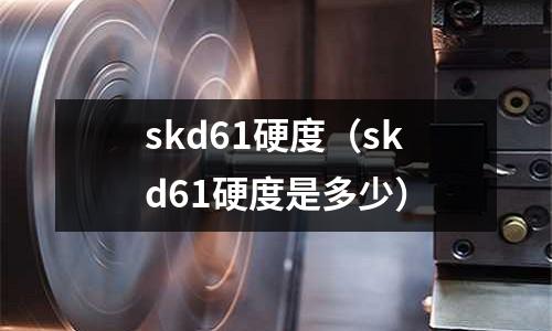 skd61硬度（skd61硬度是多少）