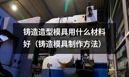 鑄造造型模具用什么材料好（鑄造模具制作方法）