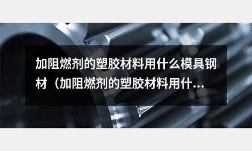 加阻燃劑的塑膠材料用什么模具鋼材（加阻燃劑的塑膠材料用什么模具鋼材最好）