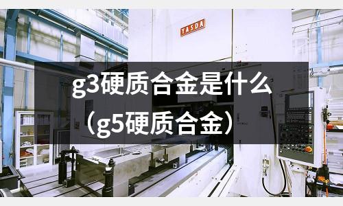 g3硬質(zhì)合金是什么（g5硬質(zhì)合金）