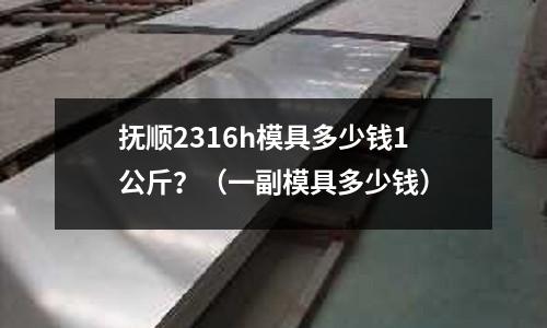 撫順2316h模具多少錢1公斤？（一副模具多少錢）