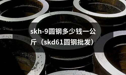 skh-9圓鋼多少錢一公斤（skd61圓鋼批發(fā)）