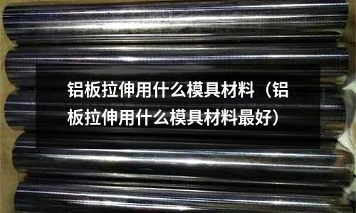 鋁板拉伸用什么模具材料（鋁板拉伸用什么模具材料最好）