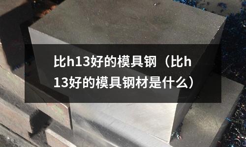 比h13好的模具鋼（比h13好的模具鋼材是什么）