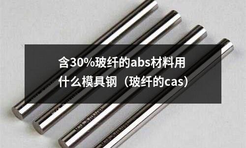 含30%玻纖的abs材料用什么模具鋼（玻纖的cas）