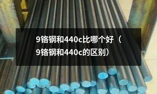 9鉻鋼和440c比哪個好（9鉻鋼和440c的區(qū)別）