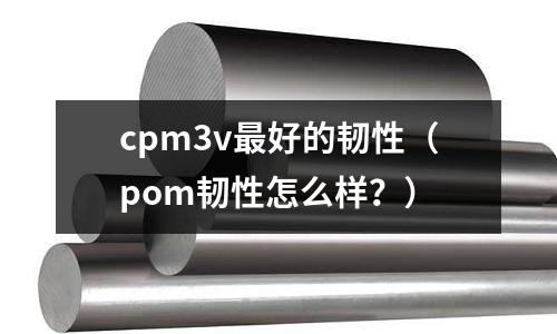 cpm3v最好的韌性（pom韌性怎么樣？）