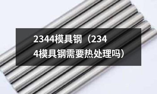 2344模具鋼（2344模具鋼需要熱處理嗎）