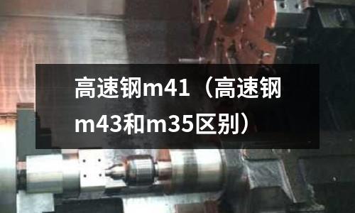 高速鋼m41（高速鋼m43和m35區(qū)別）