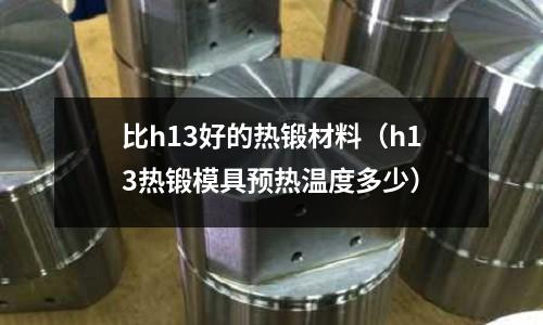 比h13好的熱鍛材料（h13熱鍛模具預(yù)熱溫度多少）