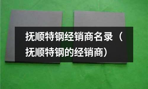 撫順特鋼經(jīng)銷(xiāo)商名錄（撫順特鋼的經(jīng)銷(xiāo)商）