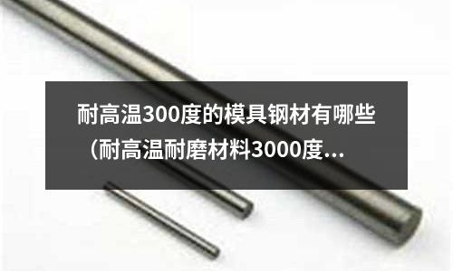 耐高溫300度的模具鋼材有哪些（耐高溫耐磨材料3000度）