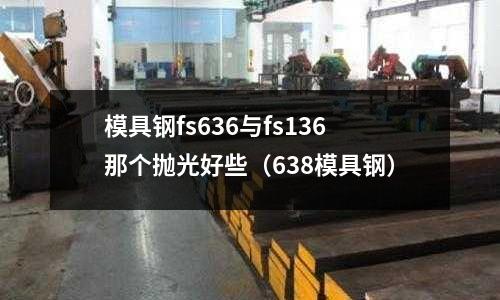 模具鋼fs636與fs136那個拋光好些（638模具鋼）