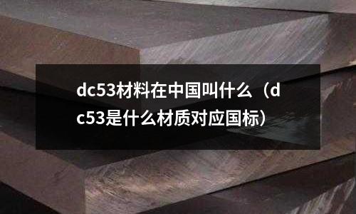 dc53材料在中國(guó)叫什么（dc53是什么材質(zhì)對(duì)應(yīng)國(guó)標(biāo)）