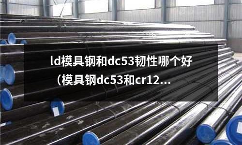 ld模具鋼和dc53韌性哪個(gè)好（模具鋼dc53和cr12）