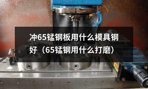 沖65錳鋼板用什么模具鋼好（65錳鋼用什么打磨）