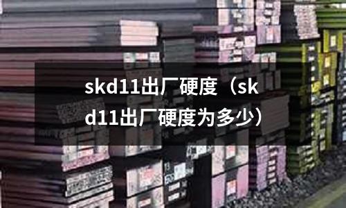 skd11出廠硬度（skd11出廠硬度為多少）