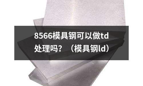 8566模具鋼可以做td處理嗎？（模具鋼ld）