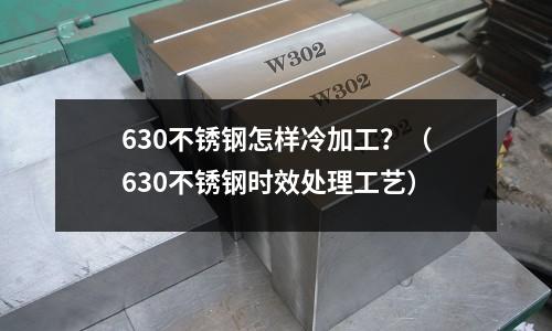 630不銹鋼怎樣冷加工？（630不銹鋼時(shí)效處理工藝）