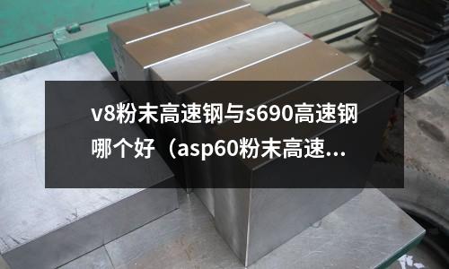 v8粉末高速鋼與s690高速鋼哪個好（asp60粉末高速鋼做刀怎么樣）