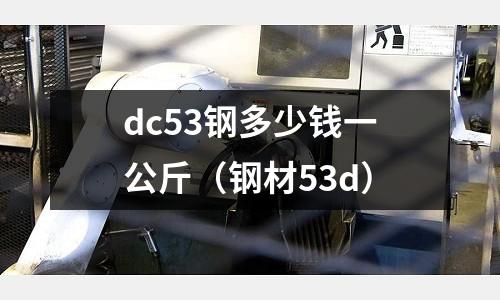 dc53鋼多少錢一公斤（鋼材53d）