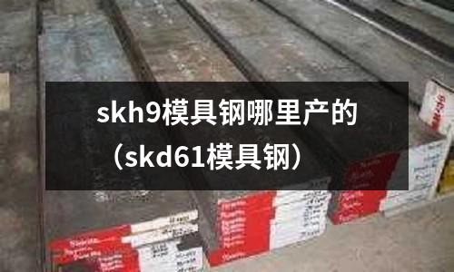 skh9模具鋼哪里產(chǎn)的（skd61模具鋼）