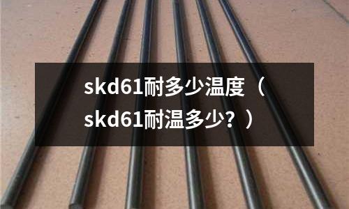 skd61耐多少溫度（skd61耐溫多少？）