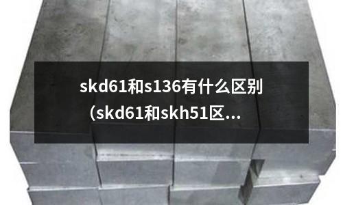 skd61和s136有什么區(qū)別（skd61和skh51區(qū)別）