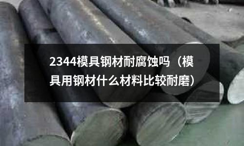 2344模具鋼材耐腐蝕嗎（模具用鋼材什么材料比較耐磨）