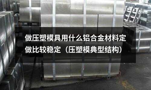 做壓塑模具用什么鋁合金材料定做比較穩(wěn)定（壓塑模典型結(jié)構(gòu)）