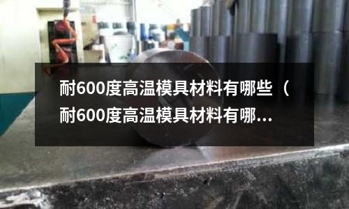 耐600度高溫模具材料有哪些（耐600度高溫模具材料有哪些型號(hào)）