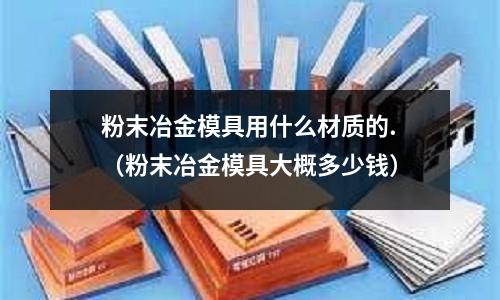 粉末冶金模具用什么材質(zhì)的.（粉末冶金模具大概多少錢(qián)）