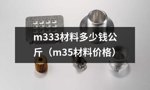 m333材料多少錢公斤（m35材料價格）