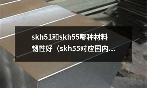 skh51和skh55哪種材料韌性好（skh55對應(yīng)國內(nèi)什么材質(zhì)）