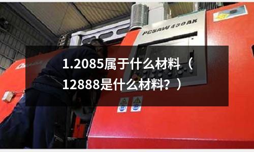 1.2085屬于什么材料（12888是什么材料？）